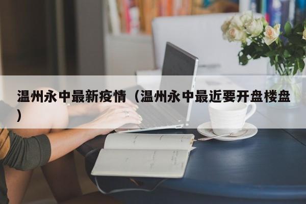 温州永中最新疫情（温州永中最近要开盘楼盘）