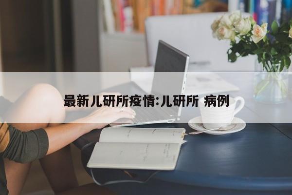 最新儿研所疫情:儿研所 病例