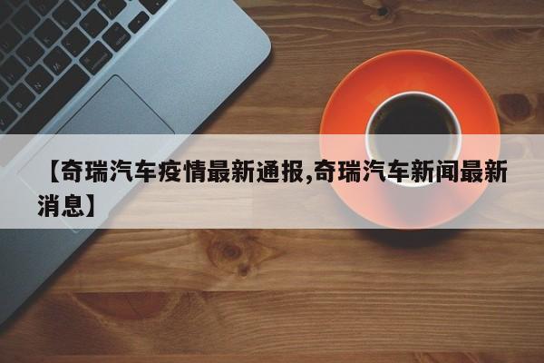 【奇瑞汽车疫情最新通报,奇瑞汽车新闻最新消息】