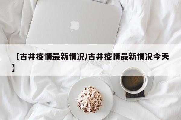 【古井疫情最新情况/古井疫情最新情况今天】