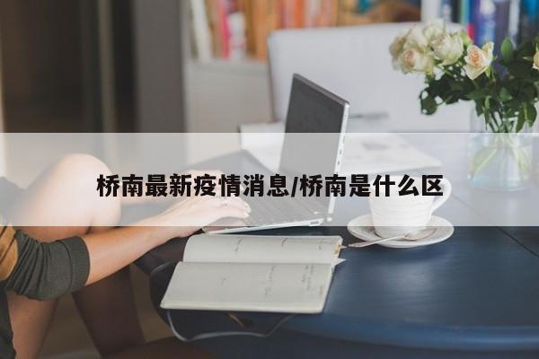 桥南最新疫情消息/桥南是什么区