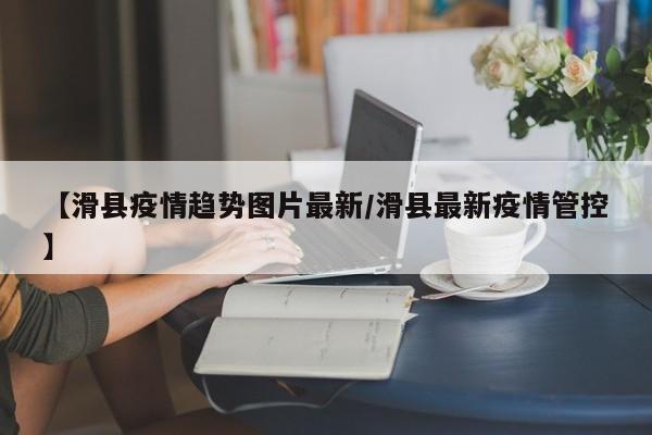 【滑县疫情趋势图片最新/滑县最新疫情管控】