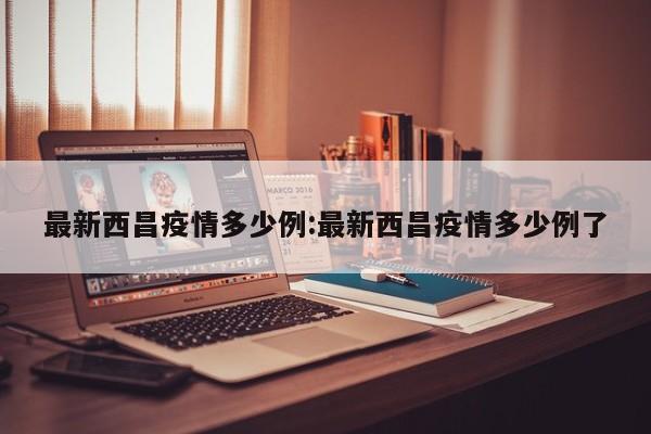 最新西昌疫情多少例:最新西昌疫情多少例了