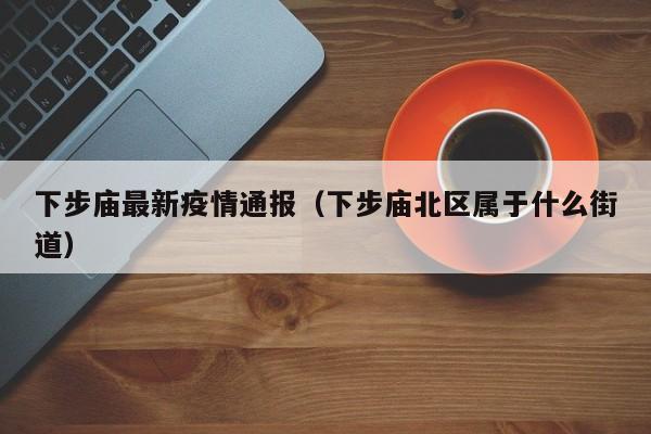 下步庙最新疫情通报（下步庙北区属于什么街道）