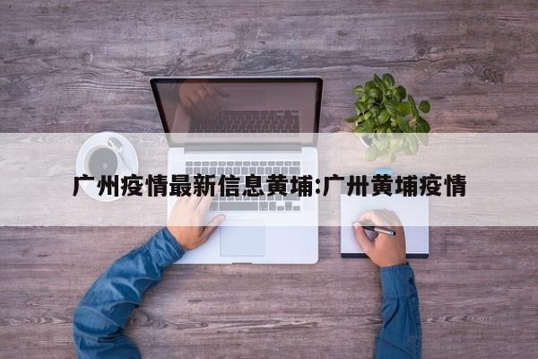 广州疫情最新信息黄埔:广卅黄埔疫情