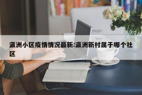 瀛洲小区疫情情况最新:瀛洲新村属于哪个社区