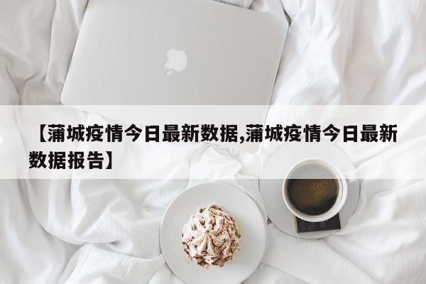 【蒲城疫情今日最新数据,蒲城疫情今日最新数据报告】