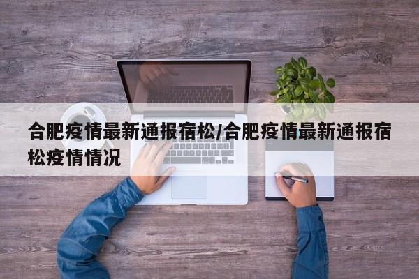 合肥疫情最新通报宿松/合肥疫情最新通报宿松疫情情况