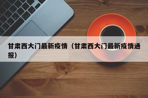 甘肃西大门最新疫情（甘肃西大门最新疫情通报）