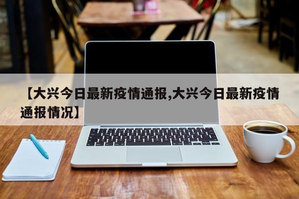 【大兴今日最新疫情通报,大兴今日最新疫情通报情况】