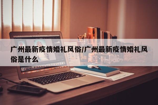 广州最新疫情婚礼风俗/广州最新疫情婚礼风俗是什么