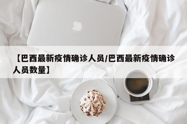 【巴西最新疫情确诊人员/巴西最新疫情确诊人员数量】