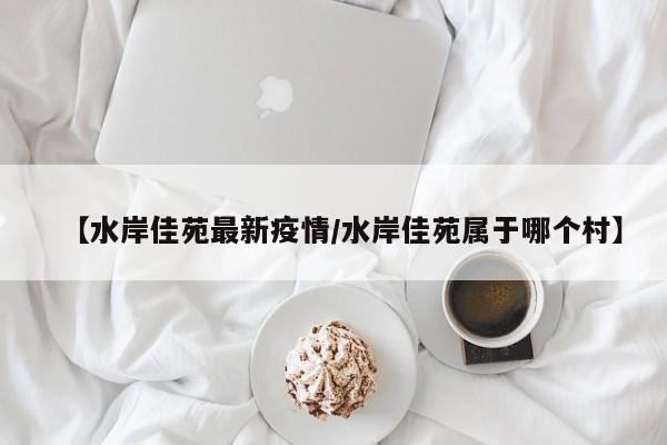 【水岸佳苑最新疫情/水岸佳苑属于哪个村】
