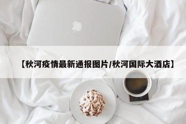 【秋河疫情最新通报图片/秋河国际大酒店】