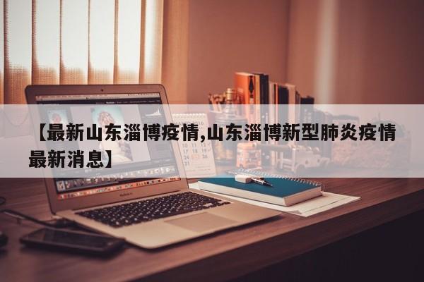 【最新山东淄博疫情,山东淄博新型肺炎疫情最新消息】