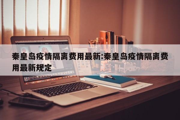 秦皇岛疫情隔离费用最新:秦皇岛疫情隔离费用最新规定