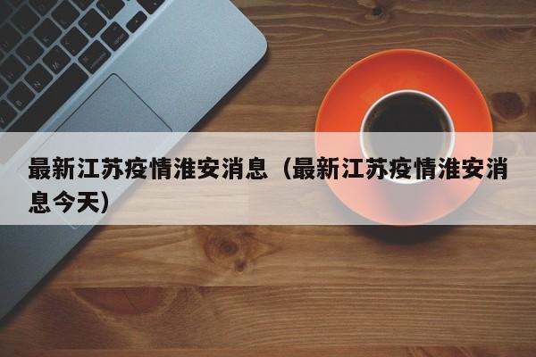 最新江苏疫情淮安消息（最新江苏疫情淮安消息今天）
