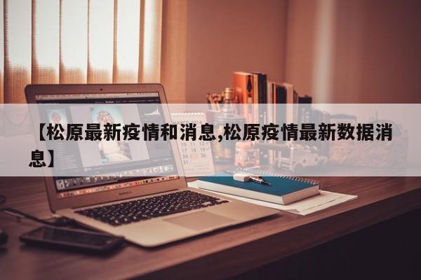 【松原最新疫情和消息,松原疫情最新数据消息】