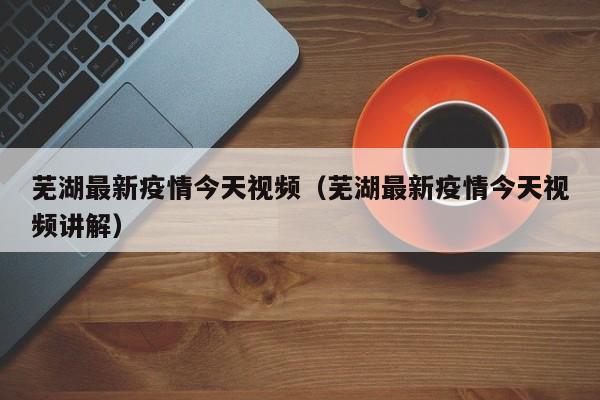 芜湖最新疫情今天视频（芜湖最新疫情今天视频讲解）