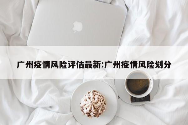 广州疫情风险评估最新:广州疫情风险划分