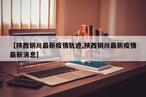 【陕西铜川最新疫情轨迹,陕西铜川最新疫情最新消息】