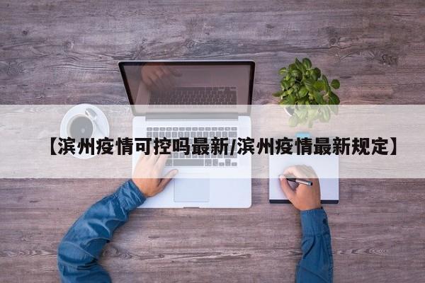 【滨州疫情可控吗最新/滨州疫情最新规定】