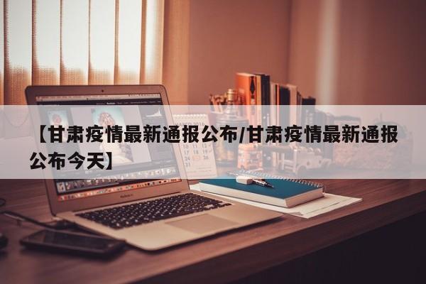 【甘肃疫情最新通报公布/甘肃疫情最新通报公布今天】