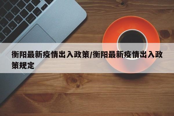 衡阳最新疫情出入政策/衡阳最新疫情出入政策规定