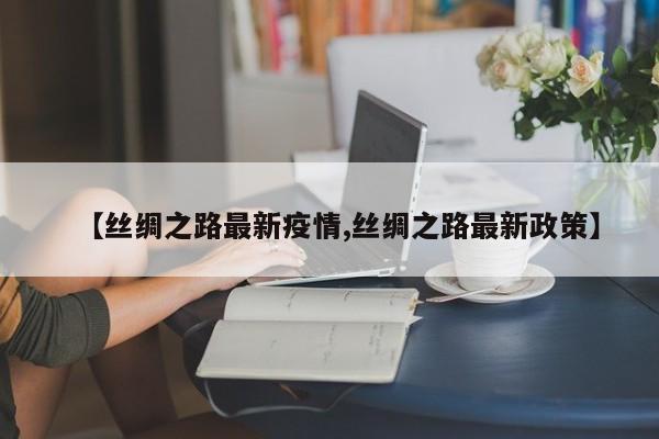 【丝绸之路最新疫情,丝绸之路最新政策】
