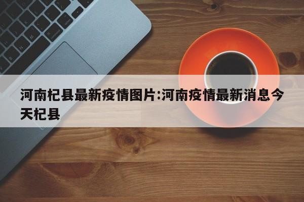 河南杞县最新疫情图片:河南疫情最新消息今天杞县