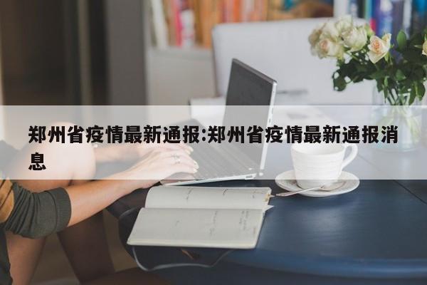 郑州省疫情最新通报:郑州省疫情最新通报消息
