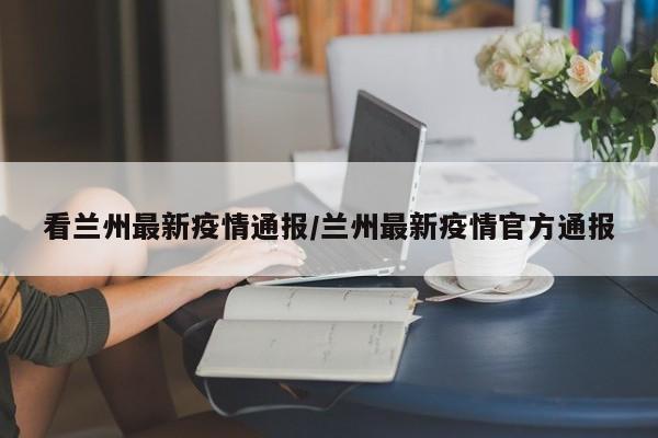 看兰州最新疫情通报/兰州最新疫情官方通报