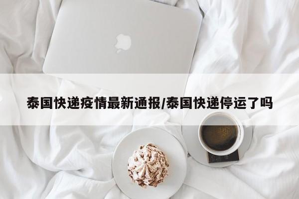 泰国快递疫情最新通报/泰国快递停运了吗