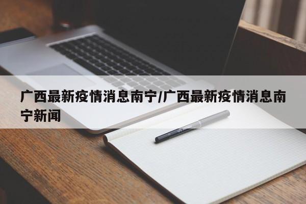 广西最新疫情消息南宁/广西最新疫情消息南宁新闻