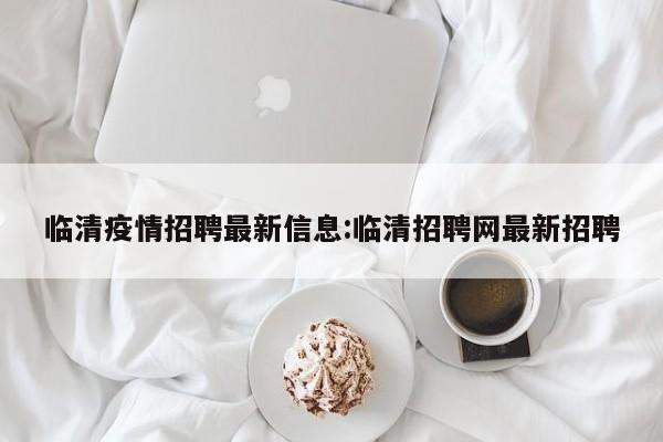 临清疫情招聘最新信息:临清招聘网最新招聘