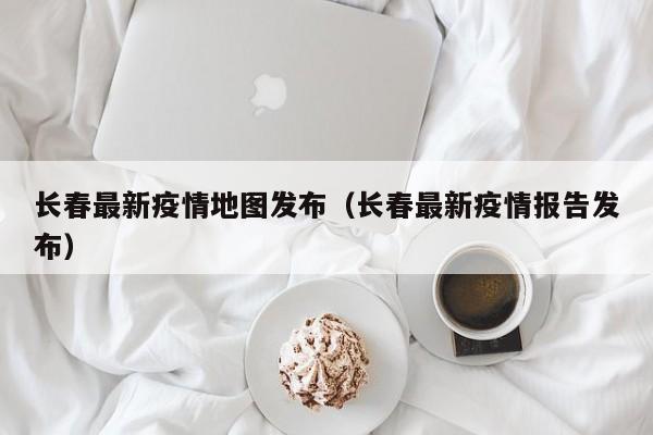 长春最新疫情地图发布（长春最新疫情报告发布）