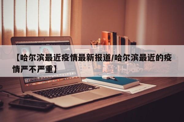 【哈尔滨最近疫情最新报道/哈尔滨最近的疫情严不严重】