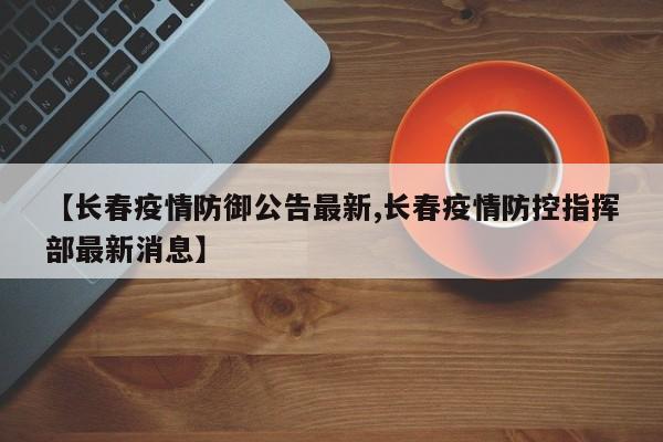 【长春疫情防御公告最新,长春疫情防控指挥部最新消息】