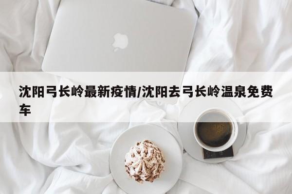 沈阳弓长岭最新疫情/沈阳去弓长岭温泉免费车