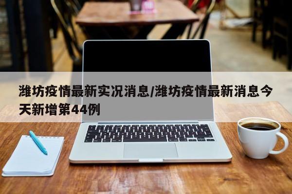 潍坊疫情最新实况消息/潍坊疫情最新消息今天新增第44例