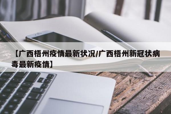 【广西梧州疫情最新状况/广西梧州新冠状病毒最新疫情】