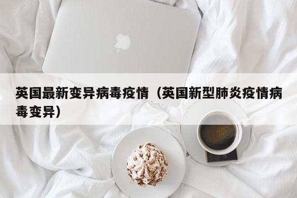英国最新变异病毒疫情（英国新型肺炎疫情病毒变异）