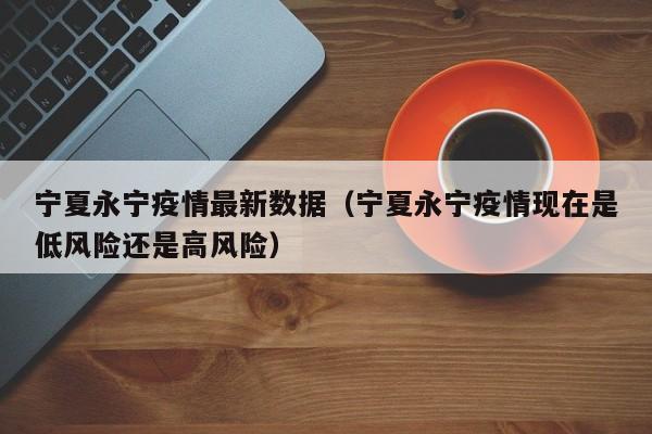 宁夏永宁疫情最新数据（宁夏永宁疫情现在是低风险还是高风险）