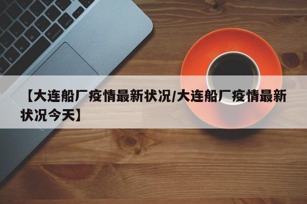 【大连船厂疫情最新状况/大连船厂疫情最新状况今天】