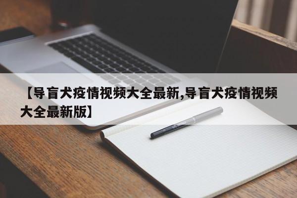 【导盲犬疫情视频大全最新,导盲犬疫情视频大全最新版】