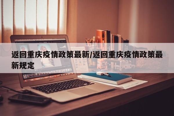 返回重庆疫情政策最新/返回重庆疫情政策最新规定